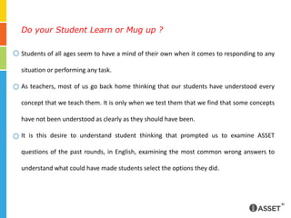 Do your Student Learn or Mug up ?Students of all ages seem to have a mind of their own when it comes to responding to any situation or performing any task.As teachers, most of us go back home thinking that our students have understood every concept that we teach them. It is only when we test them that we find that some concepts have not been understood as clearly as they should have been.It is this desire to understand student thinking that prompted us to examine ASSET questions of the past rounds, in English, examining the most common wrong answers to understand what could have made students select the options they did. 
