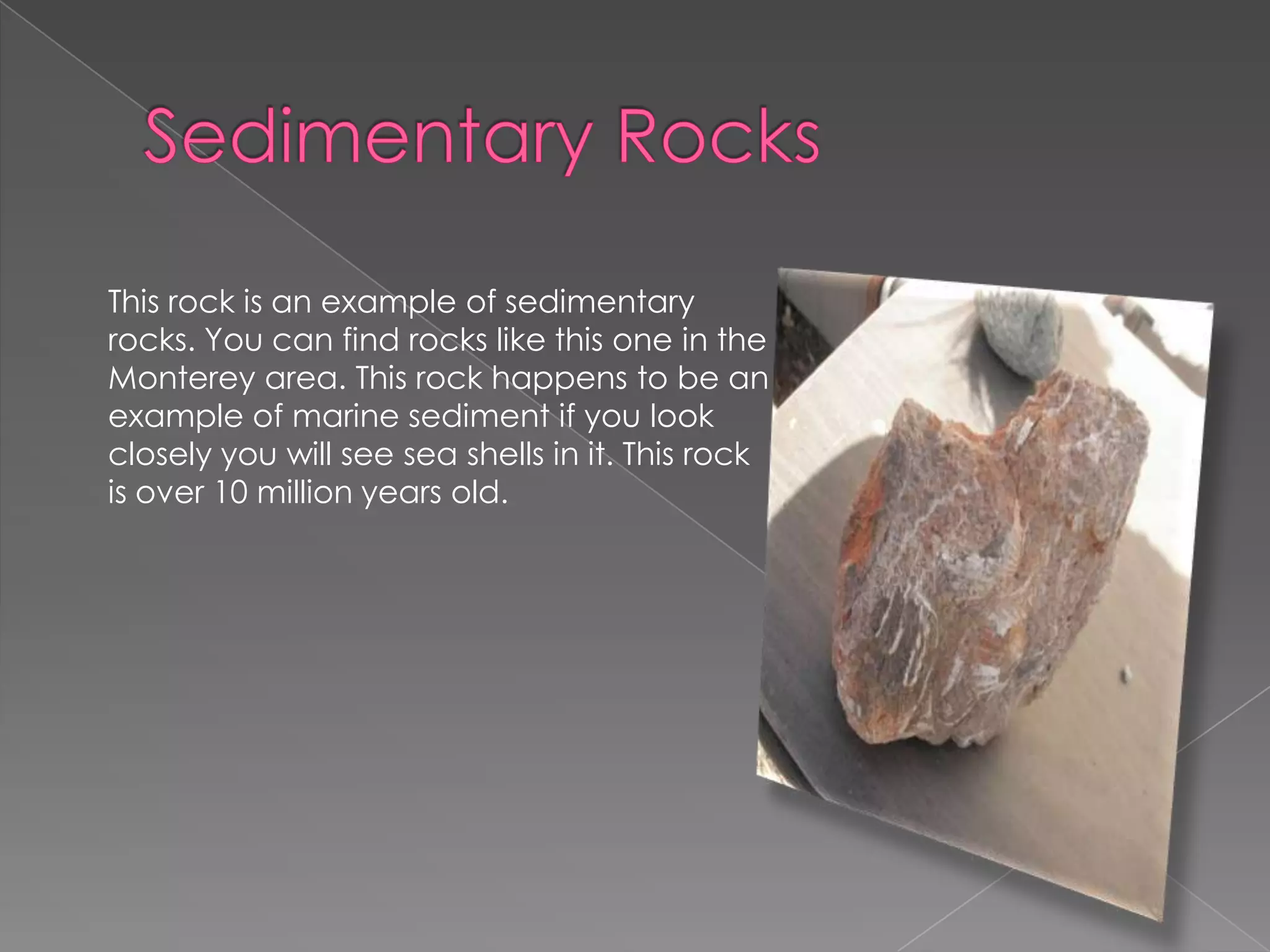 Sedimentary RocksThis rock is an example of sedimentary rocks. You can find rocks like this one in the Monterey area. This rock happens to be an example of marine sediment if you look closely you will see sea shells in it. This rock is over 10 million years old. 
