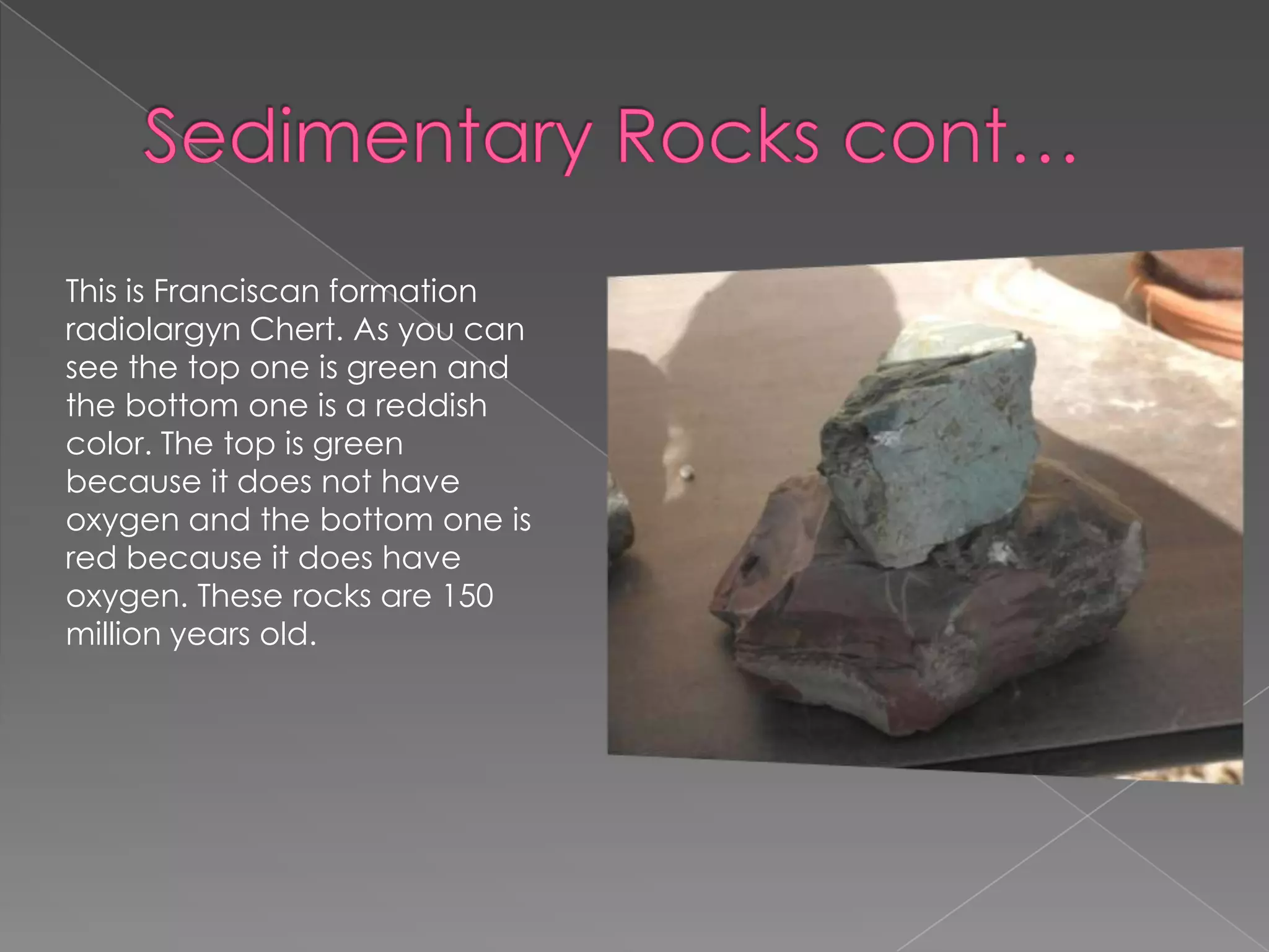 Sedimentary Rocks cont…This is Franciscan formation radiolargynChert. As you can see the top one is green and the bottom one is a reddish color. The top is green because it does not have oxygen and the bottom one is red because it does have oxygen. These rocks are 150 million years old.
