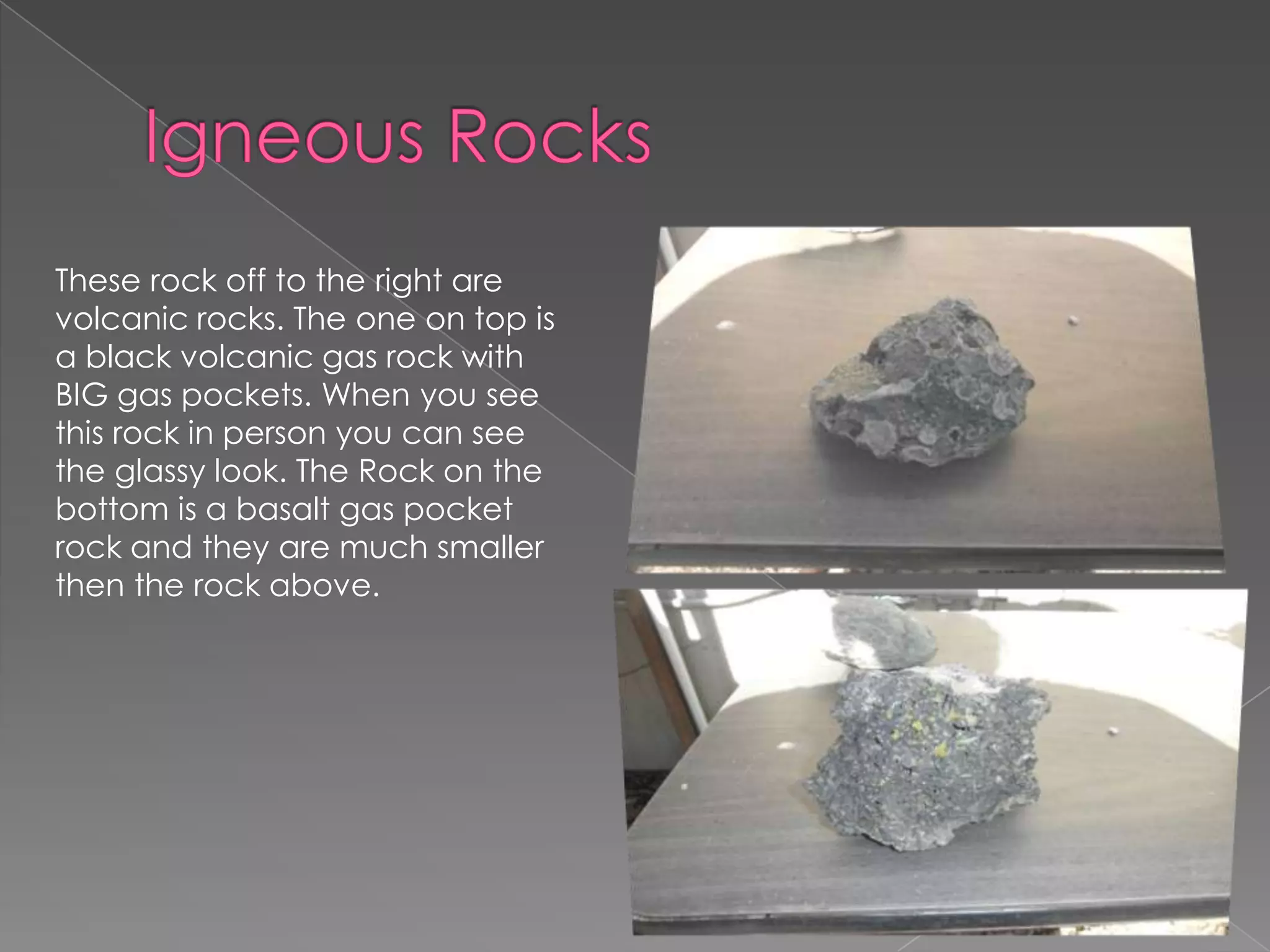 Igneous RocksThese rock off to the right are volcanic rocks. The one on top is a black volcanic gas rock with BIG gas pockets. When you see this rock in person you can see the glassy look. The Rock on the bottom is a basalt gas pocket rock and they are much smaller then the rock above. 