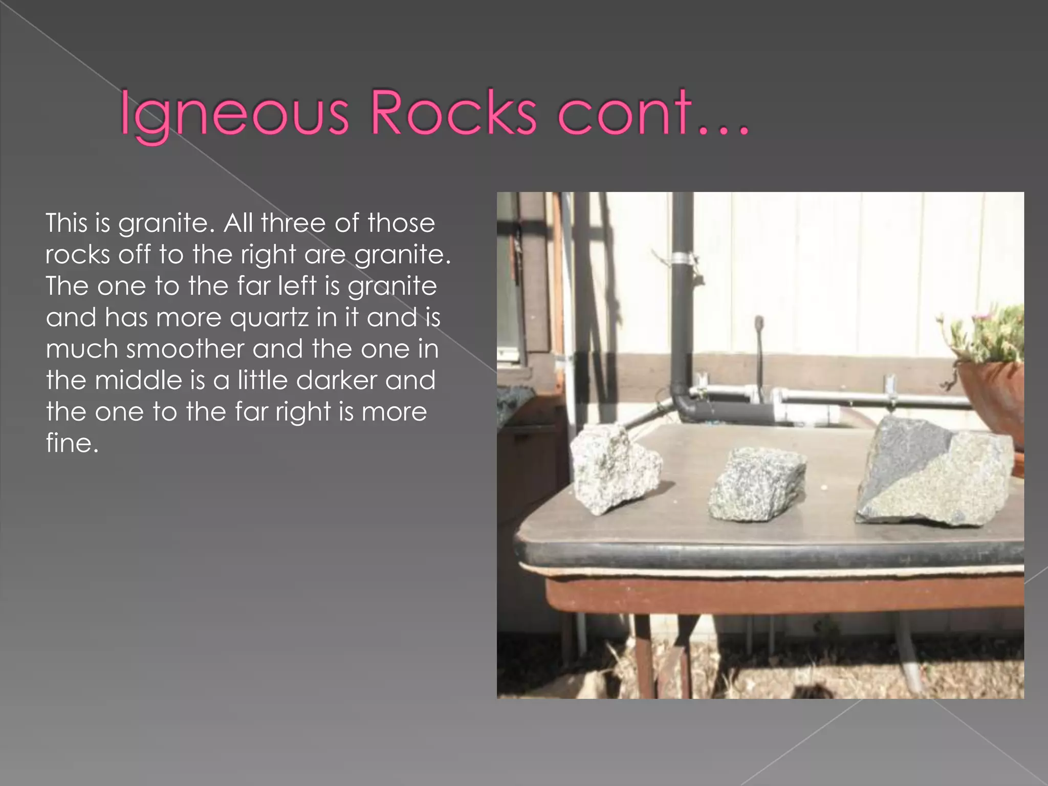 Igneous Rocks cont…This is granite. All three of those rocks off to the right are granite. The one to the far left is granite and has more quartz in it and is much smoother and the one in the middle is a little darker and the one to the far right is more fine. 