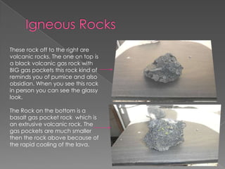 Igneous RocksThese rock off to the right are volcanic rocks. The one on top is a black volcanic gas rock with BIG gas pockets this rock kind of reminds you of pumice and also obsidian. When you see this rock in person you can see the glassy look. The Rock on the bottom is a basalt gas pocket rock  which is an extrusive volcanic rock. The gas pockets are much smaller then the rock abovebecause of the rapid cooling of the lava.