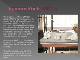 Igneous Rocks cont…This is granite. All three of those rocks off to the right are granite. The one to the far left is granite and has more quartz in it and is much smoother and the one in the middle is a little darker because it has more darker minerals in it like biotite and hornblende and the one to the far right is more finewith more of the minerals then of the quartz.Granite can be found at the base of the rock. In California  Yosemite is a known to be the place to find Granite.Granite can also come from the Salinian block, which if the crust carried up from the San Andreas Fault.  