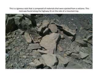 This is a igneous rock that is composed of materials that were ejected from a volcano. This rock was found along the highway 41 on the side of a mountain top.  