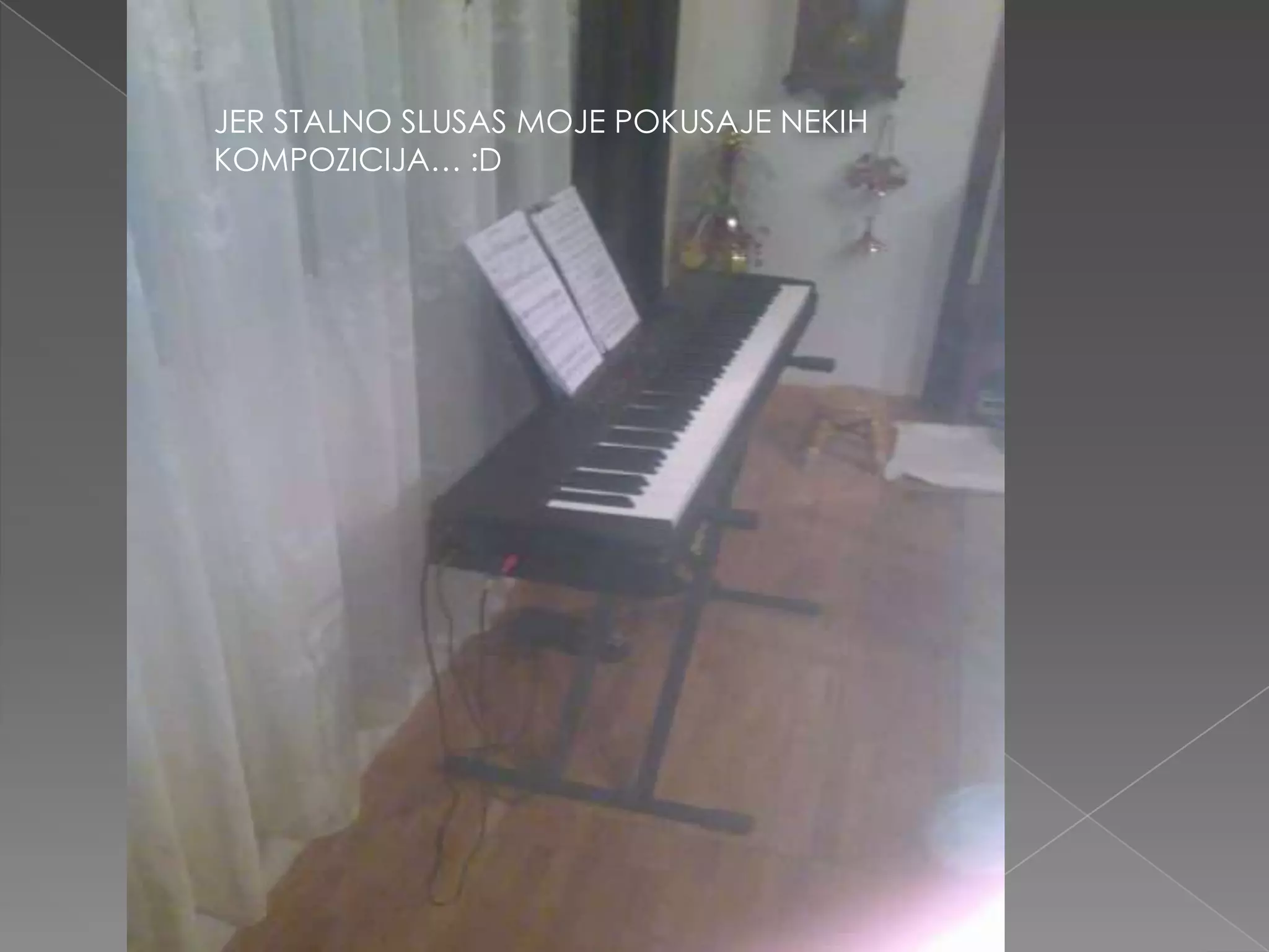 JER STALNO SLUSAS MOJE POKUSAJE NEKIHKOMPOZICIJA… :D