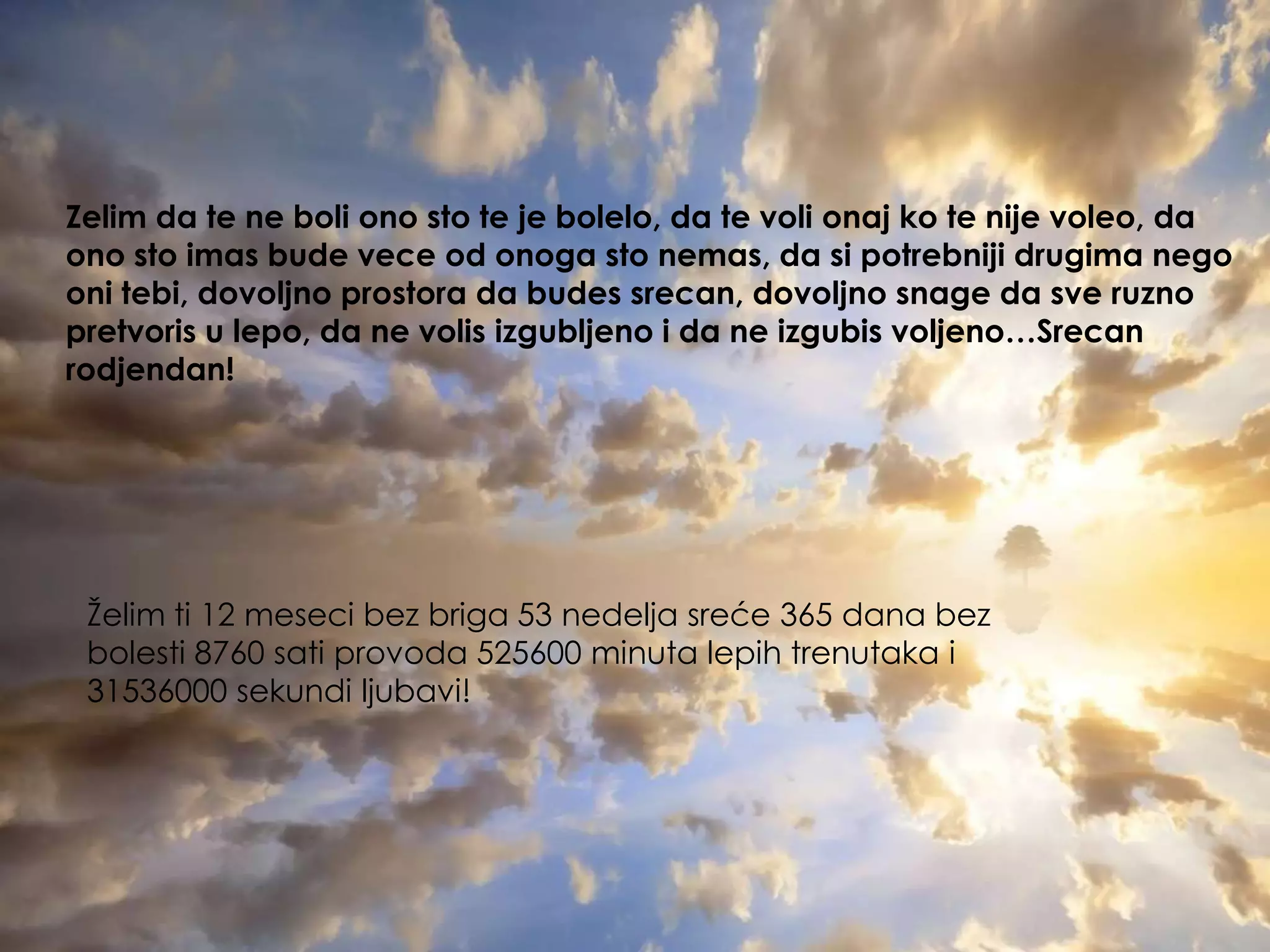 Zelimdate ne bolionostote je bolelo, datevolionajkotenijevoleo, daonostoimasbudeveceodonogastonemas, dasipotrebnijidrugimanegoonitebi, dovoljnoprostoradabudessrecan, dovoljnosnagedasveruznopretvoris u lepo, da ne volisizgubljenoida ne izgubisvoljeno…Srecanrodjendan!Želimti 12 mesecibezbriga 53 nedeljasreće 365 danabezbolesti 8760 sati provoda 525600 minutalepihtrenutakai 31536000 sekundiljubavi!