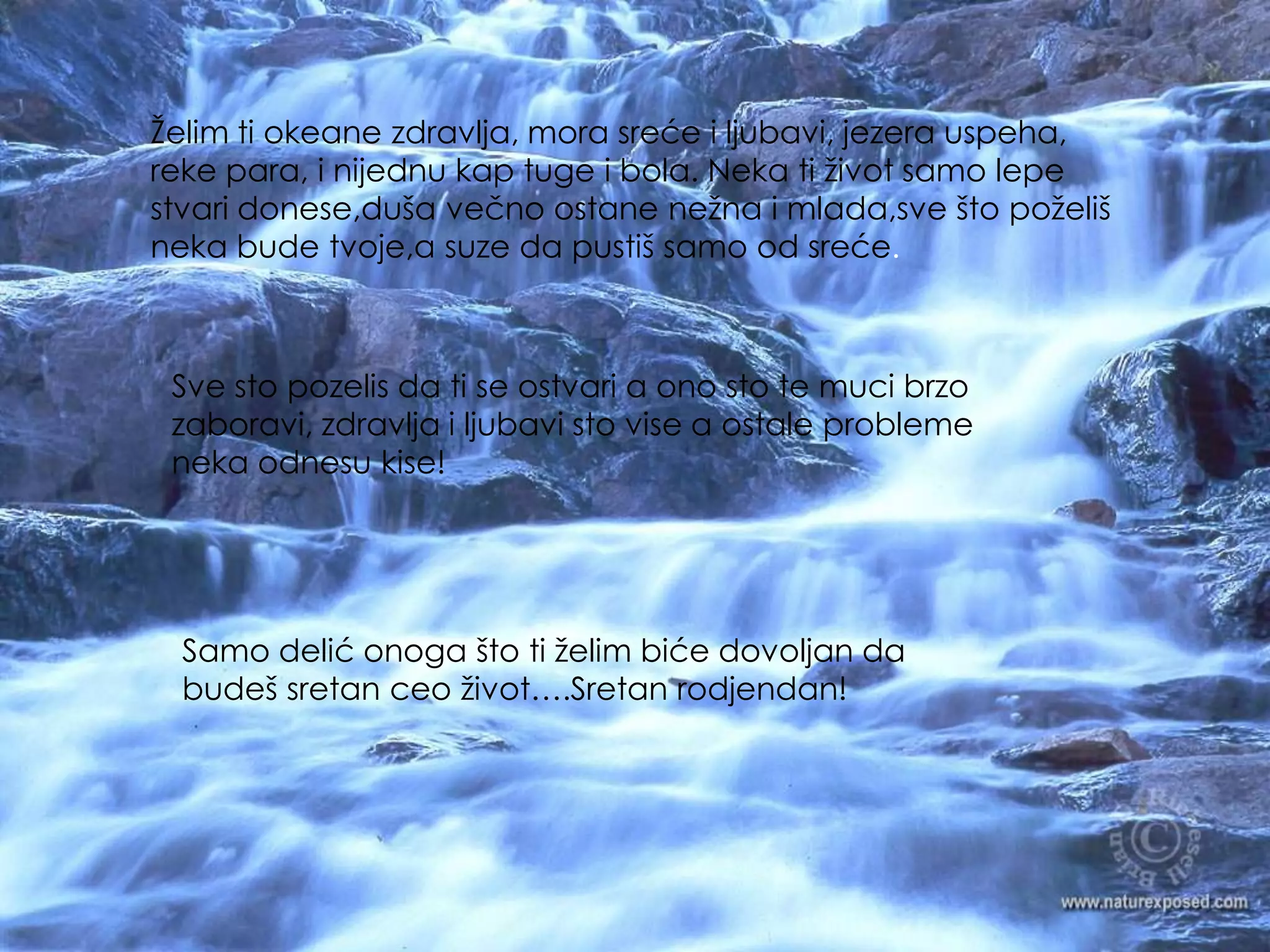 Želimtiokeanezdravlja, morasrećeiljubavi, jezerauspeha, rekepara, inijednukaptugei bola. Nekatiživotsamolepestvaridonese,dušavečnoostanenežnaimlada,sveštopoželišnekabudetvoje,asuzedapustišsamoodsreće.Svestopozelisdati se ostvari a onostotemucibrzozaboravi, zdravljailjubavisto vise a ostaleproblemenekaodnesukise!Samodelićonogaštotiželimbićedovoljandabudešsretanceoživot….Sretanrodjendan!