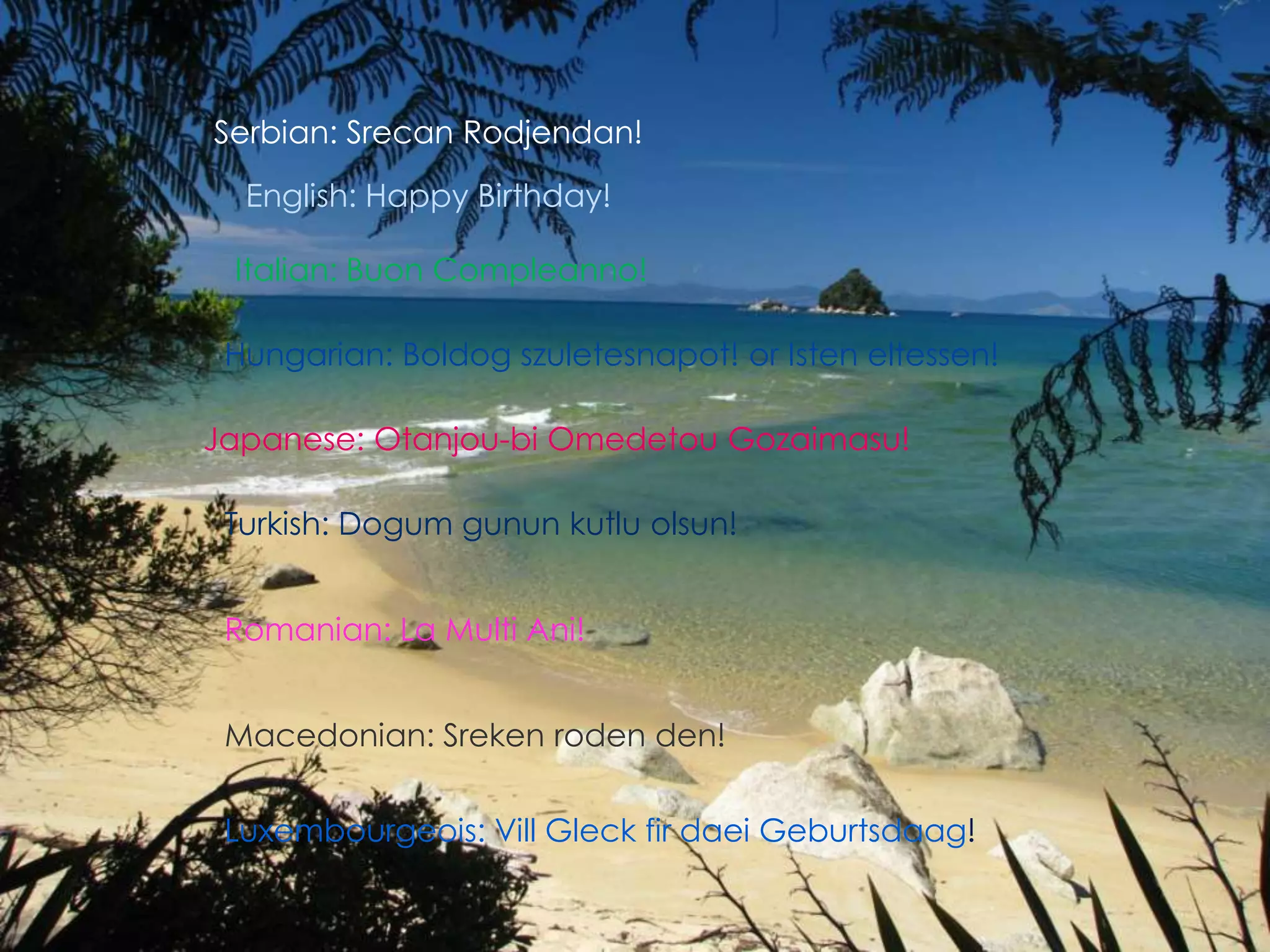 Serbian: SrecanRodjendan!English: Happy Birthday!Italian: BuonCompleanno!Hungarian: Boldogszuletesnapot! or Isteneltessen!Japanese: Otanjou-bi OmedetouGozaimasu!Turkish: Dogum gunun kutlu olsun!Romanian: La Multi Ani!Macedonian: Srekenroden den!Luxembourgeois: VillGleck fir daeiGeburtsdaag!