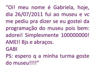 “ Oi! meu nome é Gabriela, hoje, dia 26/07/2011 fui ao museu e vc me pediu pra dizer se eu gostei da programação do museu pois bem: adorei! Simplesmente 100000000! AMEI! Bjs e abraços. GABI PS: espero q a minha turma goste do museu!!!!” 