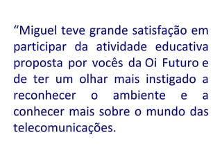 “ Miguel teve grande satisfação em participar da atividade educativa proposta por vocês da Oi Futuro e de ter um olhar mais instigado a reconhecer o ambiente e a conhecer mais sobre o mundo das telecomunicações.    
