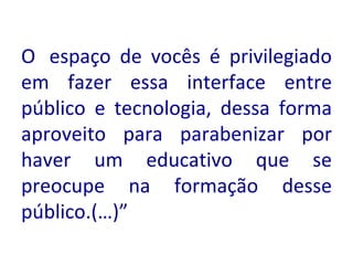 O  espaço de vocês é privilegiado em fazer essa interface entre público e tecnologia, dessa forma aproveito para parabenizar por haver um educativo que se preocupe na formação desse público.(…)”  