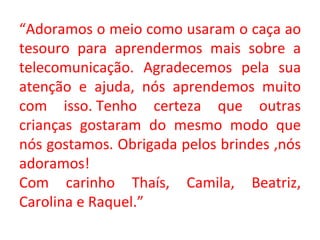“ Adoramos o meio como usaram o caça ao tesouro para aprendermos mais sobre a telecomunicação. Agradecemos pela sua atenção e ajuda, nós aprendemos muito com isso. Tenho certeza que outras crianças gostaram do mesmo modo que nós gostamos. Obrigada pelos brindes ,nós adoramos!                                Com carinho Thaís, Camila, Beatriz, Carolina e Raquel.” 