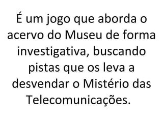 É um jogo que aborda o acervo do Museu de forma investigativa, buscando pistas que os leva a desvendar o Mistério das Telecomunicações.  
