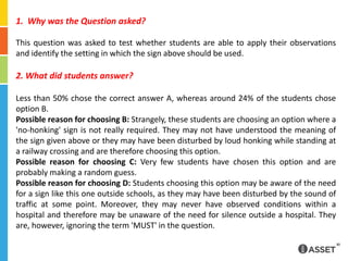 1.  Why was the Question asked?This question was asked to test whether students are able to apply their observations and identify the setting in which the sign above should be used.2. What did students answer?Less than 50% chose the correct answer A, whereas around 24% of the students chose option B.Possible reason for choosing B: Strangely, these students are choosing an option where a 'no-honking' sign is not really required. They may not have understood the meaning of the sign given above or they may have been disturbed by loud honking while standing at a railway crossing and are therefore choosing this option.Possible reason for choosing C: Very few students have chosen this option and are probably making a random guess.Possible reason for choosing D: Students choosing this option may be aware of the need for a sign like this one outside schools, as they may have been disturbed by the sound of traffic at some point. Moreover, they may never have observed conditions within a hospital and therefore may be unaware of the need for silence outside a hospital. They are, however, ignoring the term 'MUST' in the question.