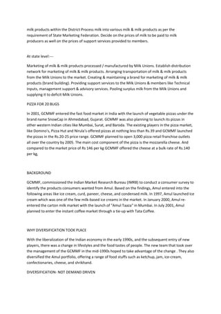 milk products within the District Process milk into various milk & milk products as per the
requirement of State Marketing Federation. Decide on the prices of milk to be paid to milk
producers as well on the prices of support services provided to members.


At state level:---

Marketing of milk & milk products processed / manufactured by Milk Unions. Establish distribution
network for marketing of milk & milk products. Arranging transportation of milk & milk products
from the Milk Unions to the market. Creating & maintaining a brand for marketing of milk & milk
products (brand building). Providing support services to the Milk Unions & members like Technical
Inputs, management support & advisory services. Pooling surplus milk from the Milk Unions and
supplying it to deficit Milk Unions.

PIZZA FOR 20 BUGS

In 2001, GCMMF entered the fast food market in India with the launch of vegetable pizzas under the
brand name SnowCap in Ahmedabad, Gujarat. GCMMF was also planning to launch its pizzas in
other western Indian cities like Mumbai, Surat, and Baroda. The existing players in the pizza market,
like Domino's, Pizza Hut and Nirula's offered pizzas at nothing less than Rs.39 and GCMMF launched
the pizzas in the Rs.20-25 price range. GCMMF planned to open 3,000 pizza retail franchise outlets
all over the country by 2005. The main cost component of the pizza is the mozzarella cheese. And
compared to the market price of Rs 146 per kg GCMMF offered the cheese at a bulk rate of Rs.140
per kg,



BACKGROUND

GCMMF, commissioned the Indian Market Research Bureau (IMRB) to conduct a consumer survey to
identify the products consumers wanted from Amul. Based on the findings, Amul entered into the
following areas like ice cream, curd, paneer, cheese, and condensed milk. In 1997, Amul launched Ice
cream which was one of the few milk-based ice creams in the market. In January 2000, Amul re-
entered the carton milk market with the launch of "Amul Taaza" in Mumbai. In July 2001, Amul
planned to enter the instant coffee market through a tie-up with Tata Coffee.



WHY DIVERSIFICATION TOOK PLACE

With the liberalization of the Indian economy in the early 1990s, and the subsequent entry of new
players, there was a change in lifestyles and the food tastes of people. The new team that took over
the management of the GCMMF in the mid-1990s hoped to take advantage of the change . They also
diversified the Amul portfolio, offering a range of food stuffs such as ketchup, jam, ice-cream,
confectionaries, cheese, and shrikhand.

DIVERSIFICATION- NOT DEMAND DRIVEN
 