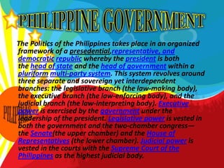 PHILIPPINE GOVERNMENT    The Politics of the Philippines takes place in an organized framework of a presedential,representative, and democratic republic whereby the president is both the head of state and the head of government within a pluriform multi-party system. This system revolves around three separate and sovereign yet interdependent branches: the legislative branch (the law-making body), the executive branch (the law-enforcing body), and the judicial branch (the law-interpreting body). Executive power is exercised by the government under the leadership of the president. Legislative power is vested in both the government and the two-chamber congress—the Senate(the upper chamber) and the House of Representatives (the lower chamber). Judicial power is vested in the courts with the Supreme Court of the Philippines as the highest judicial body.