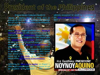 President of the PhilippinesBenigno Simeon Cojuangco Aquino III,           Known as Noynoy Aquino or Pnoy, born on February 8, 1960. A Filipino politician who has been the 15th and the current President of the Philippines since June 2010.        Born in Manila, Aquino graduated from  Ateneo de Manila University in 1981 and joined his family in their exile in       the United States shortly thereafter. He returned to the Philippines in 1983 shortly after the assassination of his father and held several positions working in the private sector. In 1998, he was elected to the House of Representatives as Representative of the 2nd district of  Tarlac province. He was subsequently re-elected to the House in 2001 and 2004.[3] In 2007, having been barred from running for re-election to the House due to term limits, he was elected to the Senate in the 14th Congress of the Philippines.         Following the death of his mother on August 1, 2009, many people began calling on Aquino to run for president.[3] On September 9, 2009, Aquino officially announced he would be a candidate in the 2010 presidential election, held on May 10, 2010.