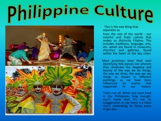 Philippine Culture   This is the one thing that separates us         from the rest of the world - our colorful and lively culture that makes us distinctly Filipino. This includes traditions, language, arts, etc. which are found in museums, churches and galleries, found within the heart of the key cities.       Most provinces have their own identifying folk dances too wherein they showcase the elegance and beauty of the way we do things, the way we dress, the way we see things as shown in different paintings, as we have been influenced by events that happened in our history.That’s not all. When you have lived in the Philippines long enough, you’ll know that it’s not an exaggeration to say there is a town that’s celebrating its fiesta every single day.