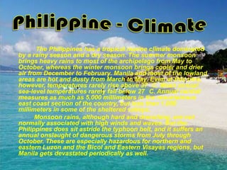 Philippine - Climate               The Philippines has a tropical marine climate dominated by a rainy season and a dry season. The summer monsoon brings heavy rains to most of the archipelago from May to October, whereas the winter monsoon brings cooler and drier air from December to February. Manila and most of the lowland areas are hot and dusty from March to May. Even at this time, however, temperatures rarely rise above 37° C. Mean annual sea-level temperatures rarely fall below 27° C. Annual rainfall measures as much as 5,000 millimeters in the mountainous east coast section of the country, but less than 1,000 millimeters in some of the sheltered valleys.              Monsoon rains, although hard and drenching, are not normally associated with high winds and waves. But the Philippines does sit astride the typhoon belt, and it suffers an annual onslaught of dangerous storms from July through October. These are especially hazardous for northern and eastern Luzon and the Bicol and Eastern Visayas regions, but Manila gets devastated periodically as well.