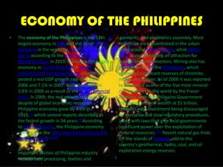 ECONOMY OF THE PHILIPPINESThe economy of the Philippines is the 12th largest economy in Asia and the 32nd largest economy in the world by purchasing power parity according to the International Monetary Fund in 2010. It was the 5th largest economy in South East Asia. A newly industrializedemerging market economy, it posted a real GDP growth rate of 5.3% in 2006 and 7.1% in 2007. Growth slowed to 3.8% in 2008 as a result of the global financial crisis. In 2009, the real growth rate was 1.1% despite of global economic recession.[12] The Philippine economy grew by 7.6% in 2010,[1] which several reports described as the fastest growth in 34 years.[3]According to Goldman Sachs, the Philippine economy will become the 14th largest economy in the world by 2050.[13][14]Important sectors of Philippine industry include food processing, textiles and        garments, and electronics assembly. Most industries are concentrated in the urban areas around Metro Manila, while Metro Cebu is also becoming an attraction for foreign and local investors. Mining also has great potential in the Philippines, which possesses significant reserves of chromite, nickel, and copper. As of 2008 it was reported to be ranked as one of the five most mineral-rich countries in the world by the Fraser Institute, with the Philippine Government estimating mineral wealth at $1 trillion, however with investment being discouraged by excessive and slow regulatory procedures, along with laws that give local governments significant power over the exploitation of mineral resources.[15] Recent natural gas finds off the islands of Palawan add to the country's geothermal, hydro, coal, and oil exploration energy reserves.