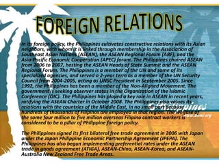 In its foreign policy, the Philippines cultivates constructive relations with its Asian neighbors, with whom it is linked through membership in the Association of Southeast Asian Nations (ASEAN), the ASEAN Regional Forum (ARF), and the Asia-Pacific Economic Cooperation (APEC) forum. The Philippines chaired ASEAN from 2006 to 2007, hosting the ASEAN Heads of State Summit and the ASEAN Regional Forum. The Philippines is a member of the UN and some of its specialized agencies, and served a 2-year term as a member of the UN Security Council from 2004-2005, acting as UNSC President in September 2005. Since 1992, the Philippines has been a member of the Non-Aligned Movement. The government is seeking observer status in the Organization of the Islamic Conference (OIC). The Philippines has played a key role in ASEAN in recent years, ratifying the ASEAN Charter in October 2008. The Philippines also values its relations with the countries of the Middle East, in no small part because hundreds of thousands of Filipinos are employed in that region. The welfare of the some four million to five million overseas Filipino contract workers is considered to be a pillar of Philippine foreign policy.The Philippines signed its first bilateral free trade agreement in 2006 with Japan under the Japan Philippine Economic Partnership Agreement (JPEPA). The Philippines has also begun implementing preferential rates under the ASEAN trade in goods agreement (ATIGA), ASEAN-China, ASEAN-Korea, and ASEAN-Australia New Zealand Free Trade Areas.FOREIGN RELATIONS