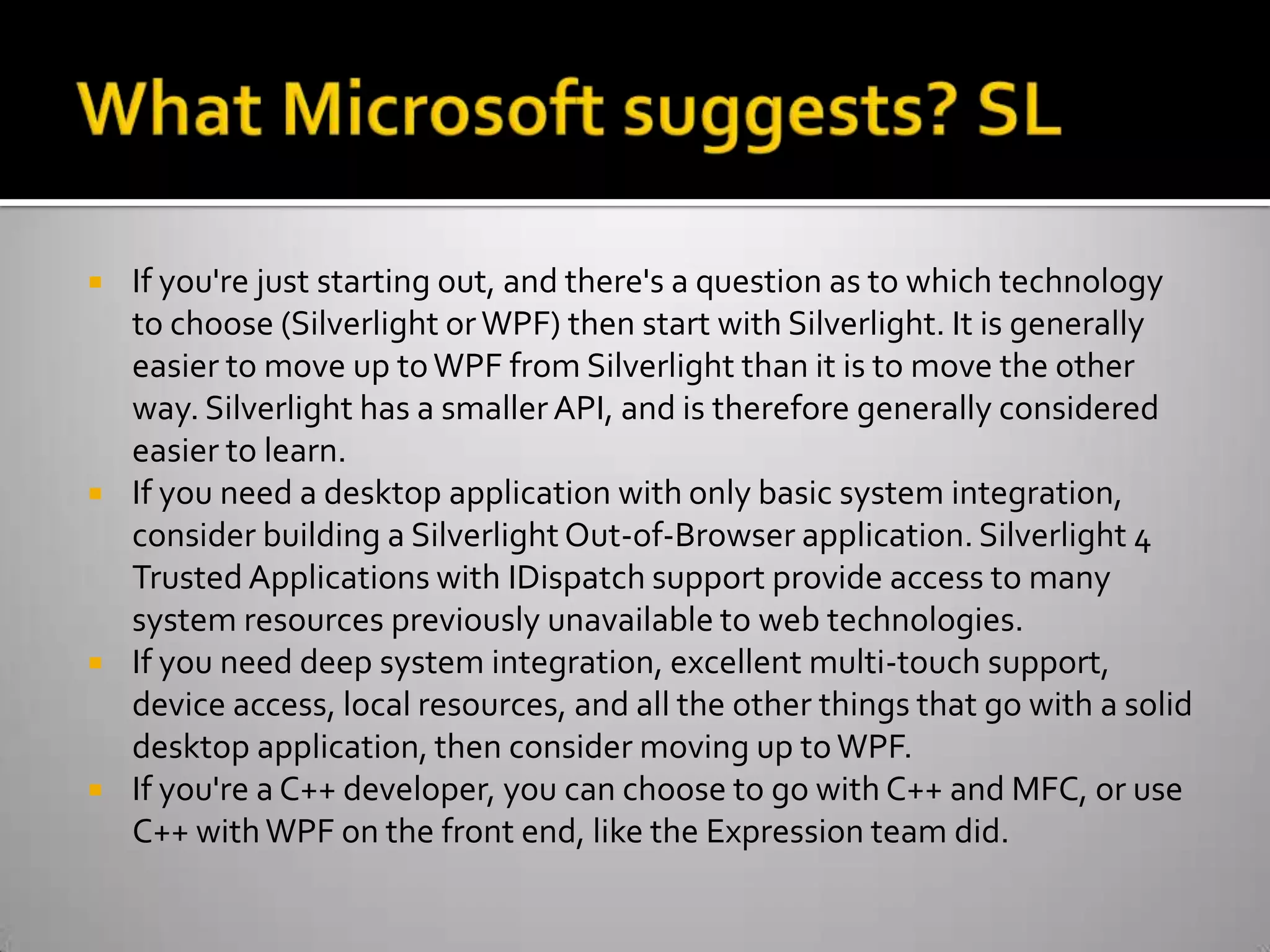 What Microsoft suggests? SLIf you're just starting out, and there's a question as to which technology to choose (Silverlight or WPF) then start with Silverlight. It is generally easier to move up to WPF from Silverlight than it is to move the other way. Silverlight has a smaller API, and is therefore generally considered easier to learn.If you need a desktop application with only basic system integration, consider building a Silverlight Out-of-Browser application. Silverlight 4 Trusted Applications with IDispatch support provide access to many system resources previously unavailable to web technologies.If you need deep system integration, excellent multi-touch support, device access, local resources, and all the other things that go with a solid desktop application, then consider moving up to WPF.If you're a C++ developer, you can choose to go with C++ and MFC, or use C++ with WPF on the front end, like the Expression team did.