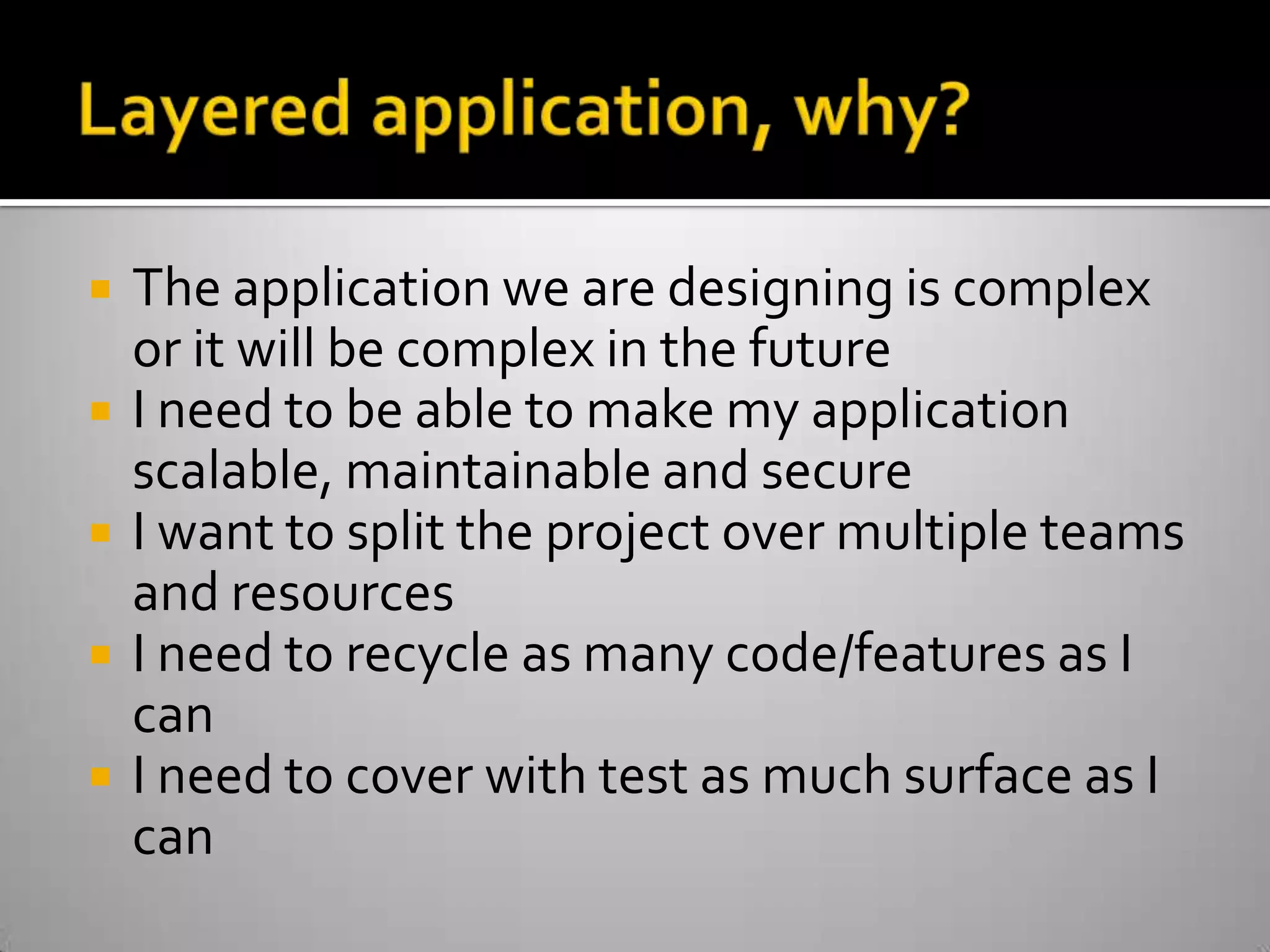 Layered application, why?The application we are designing is complex or it will be complex in the futureI need to be able to make my application scalable, maintainable and secureI want to split the project over multiple teams and resourcesI need to recycle as many code/features as I canI need to cover with test as much surface as I can