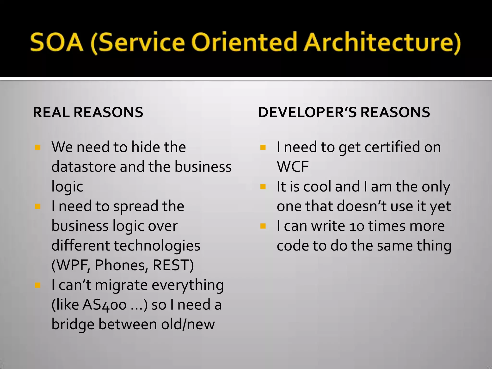 SOA (Service Oriented Architecture)Real reasonsWe need to hide the datastore and the business logicI need to spread the business logic over different technologies (WPF, Phones, REST)I can’t migrate everything (like AS400 …) so I need a bridge between old/newDeveloper’s reasonsI need to get certified on WCFIt is cool and I am the only one that doesn’t use it yetI can write 10 times more code to do the same thing