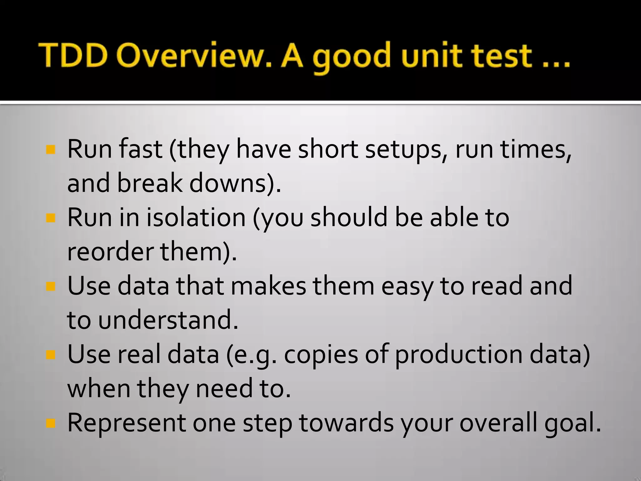 TDD Overview. A good unit test …Run fast (they have short setups, run times, and break downs).Run in isolation (you should be able to reorder them).Use data that makes them easy to read and to understand.Use real data (e.g. copies of production data) when they need to.Represent one step towards your overall goal.