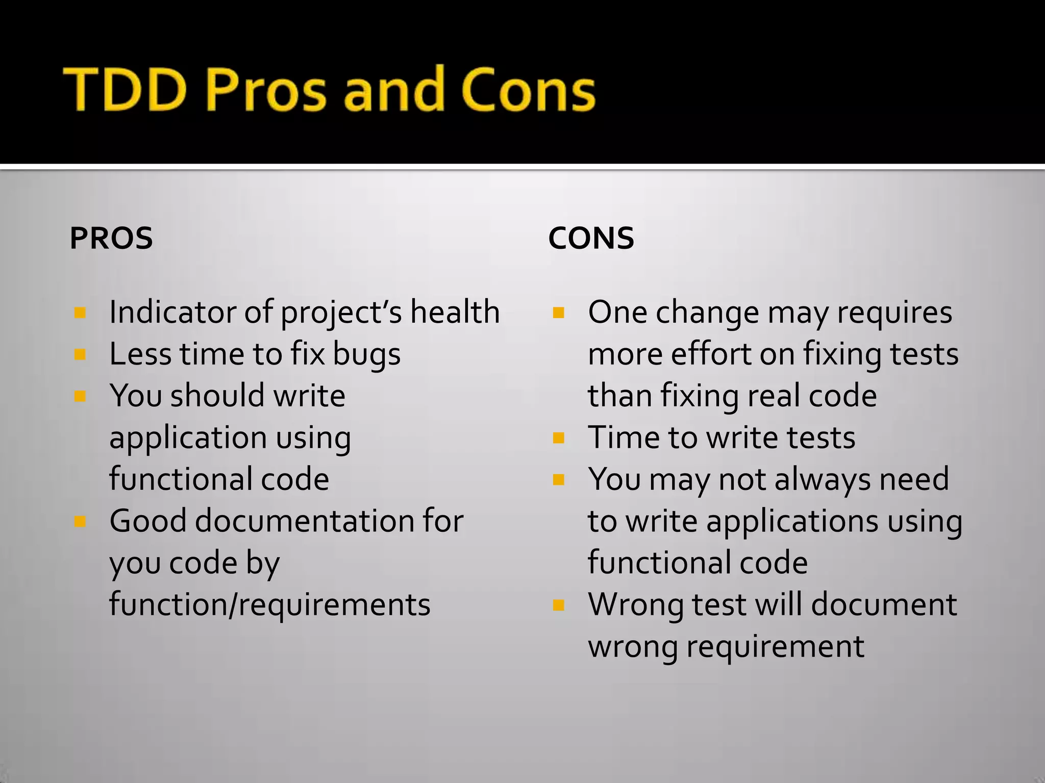 TDD Pros and ConsPROSIndicator of project’s healthLess time to fix bugsYou should write application using functional codeGood documentation for you code by function/requirementsCONSOne change may requires more effort on fixing tests than fixing real codeTime to write testsYou may not always need to write applications using functional codeWrong test will document wrong requirement
