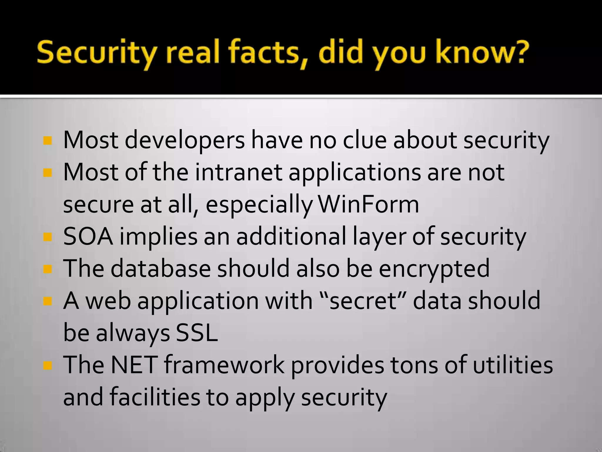 Security real facts, did you know?Most developers have no clue about securityMost of the intranet applications are not secure at all, especially WinFormSOA implies an additional layer of securityThe database should also be encryptedA web application with “secret” data should be always SSLThe NET framework provides tons of utilities and facilities to apply security