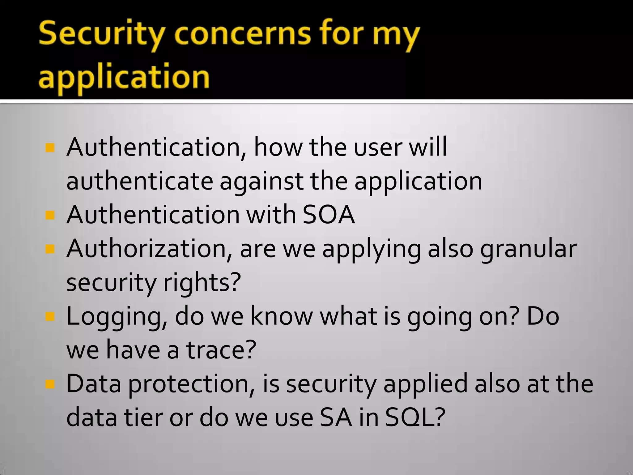 Security concerns for my applicationAuthentication, how the user will authenticate against the applicationAuthentication with SOAAuthorization, are we applying also granular security rights?Logging, do we know what is going on? Do we have a trace?Data protection, is security applied also at the data tier or do we use SA in SQL?