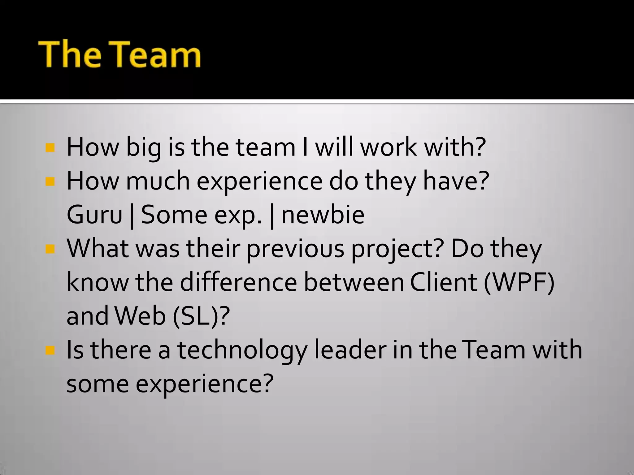 The TeamHow big is the team I will work with?How much experience do they have?Guru | Some exp. | newbieWhat was their previous project? Do they know the difference between Client (WPF) and Web (SL)?Is there a technology leader in the Team with some experience? 
