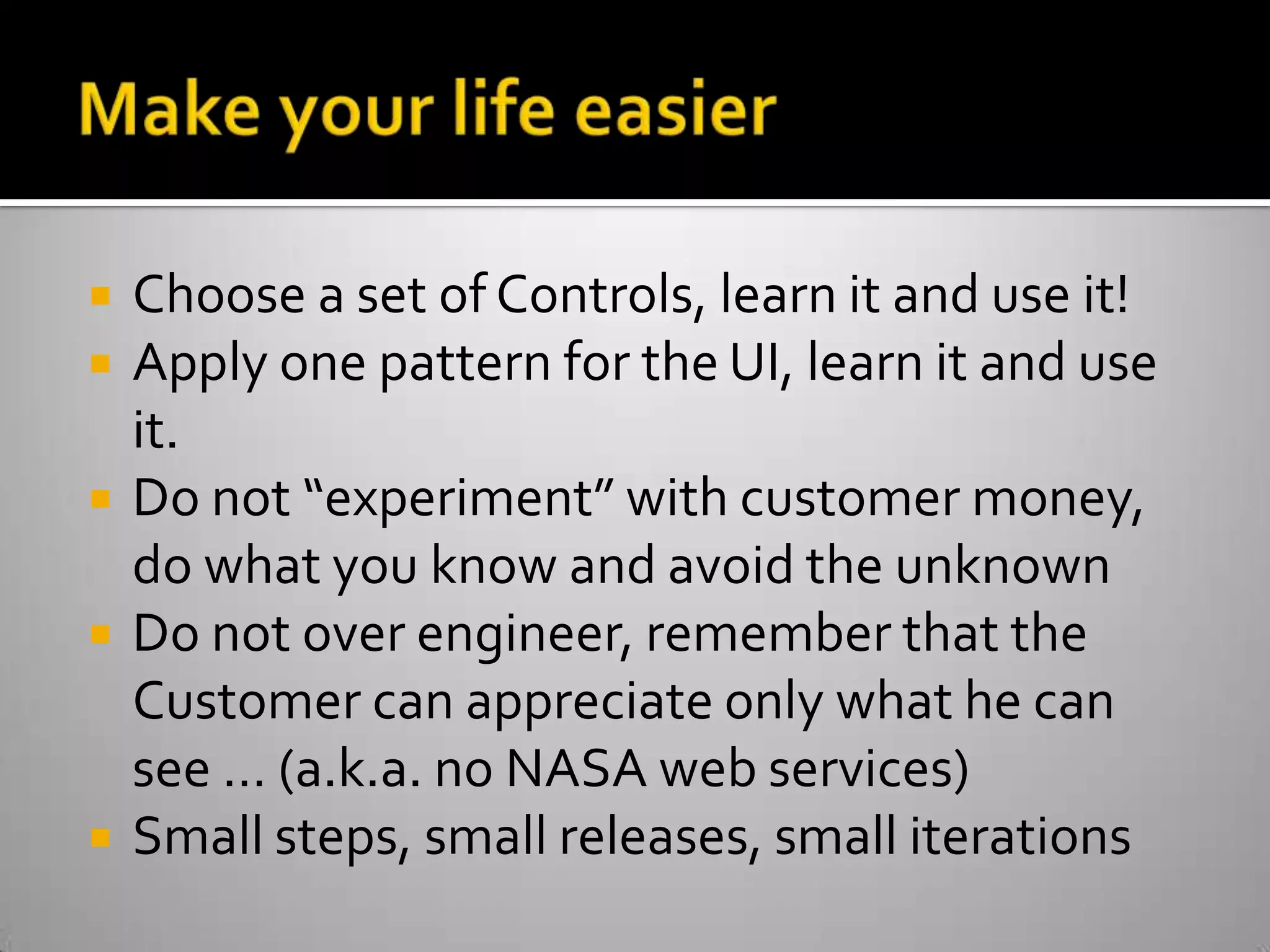 Make your life easierChoose a set of Controls, learn it and use it! Apply one pattern for the UI, learn it and use it. Do not “experiment” with customer money, do what you know and avoid the unknownDo not over engineer, remember that the Customer can appreciate only what he can see … (a.k.a. no NASA web services)Small steps, small releases, small iterations