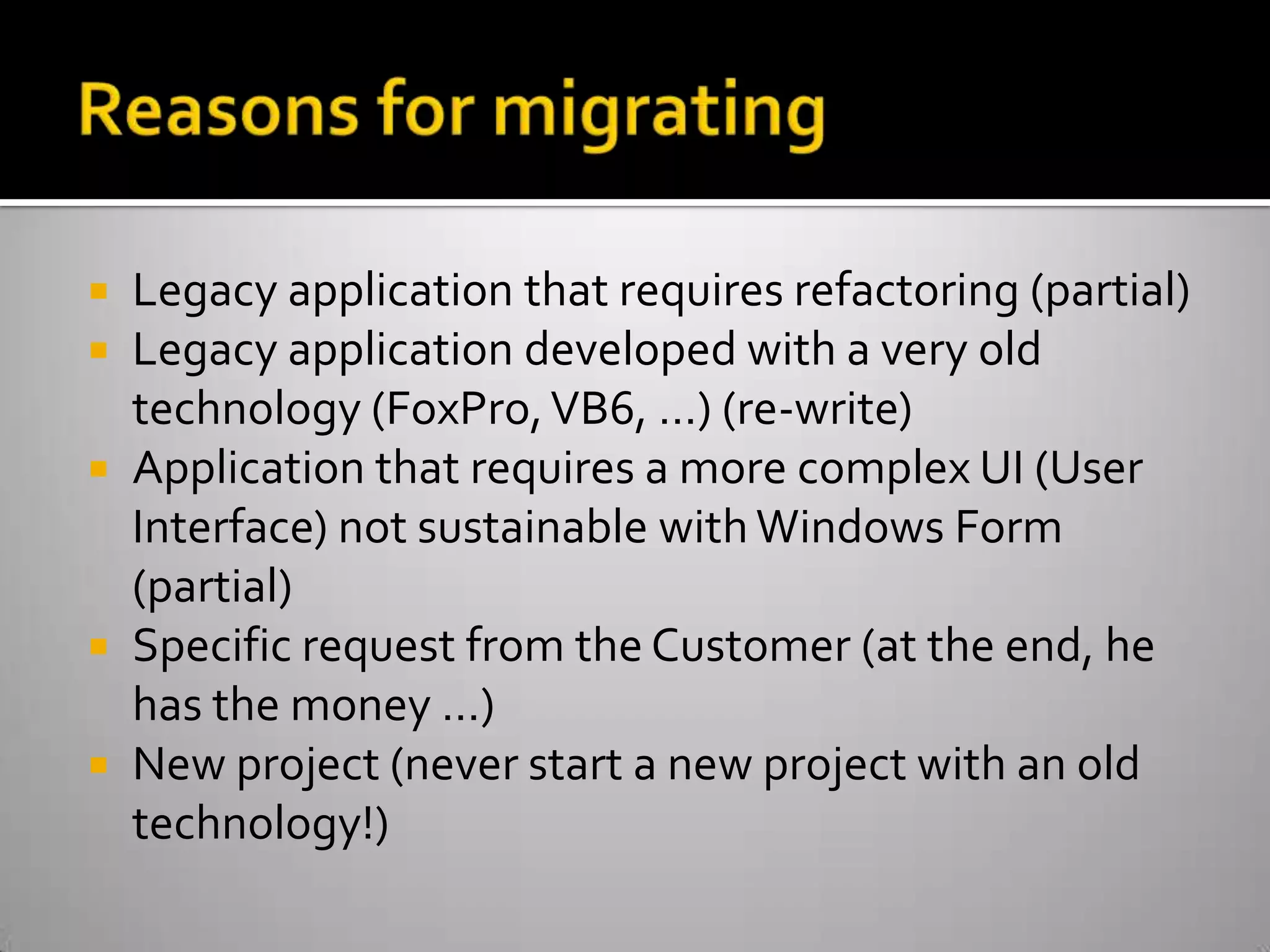 Reasons for migratingLegacy application that requires refactoring (partial)Legacy application developed with a very old technology (FoxPro, VB6, …) (re-write)Application that requires a more complex UI (User Interface) not sustainable with Windows Form (partial)Specific request from the Customer (at the end, he has the money …)New project (never start a new project with an old technology!)