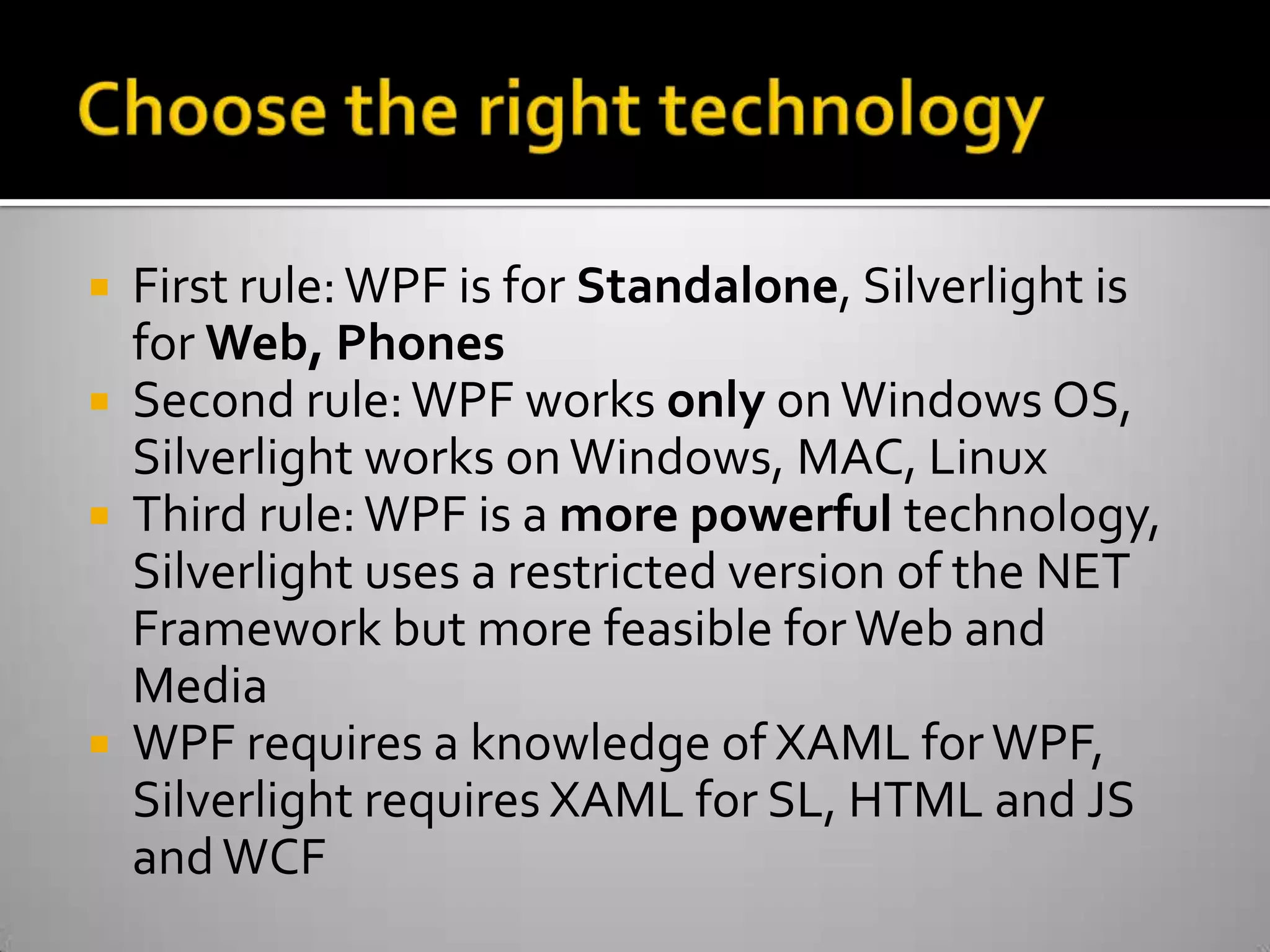 Choose the right technologyFirst rule: WPF is for Standalone, Silverlight is for Web, PhonesSecond rule: WPF works only on Windows OS, Silverlight works on Windows, MAC, LinuxThird rule: WPF is a more powerful technology, Silverlight uses a restricted version of the NET Framework but more feasible for Web and MediaWPF requires a knowledge of XAML for WPF, Silverlight requires XAML for SL, HTML and JS and WCF