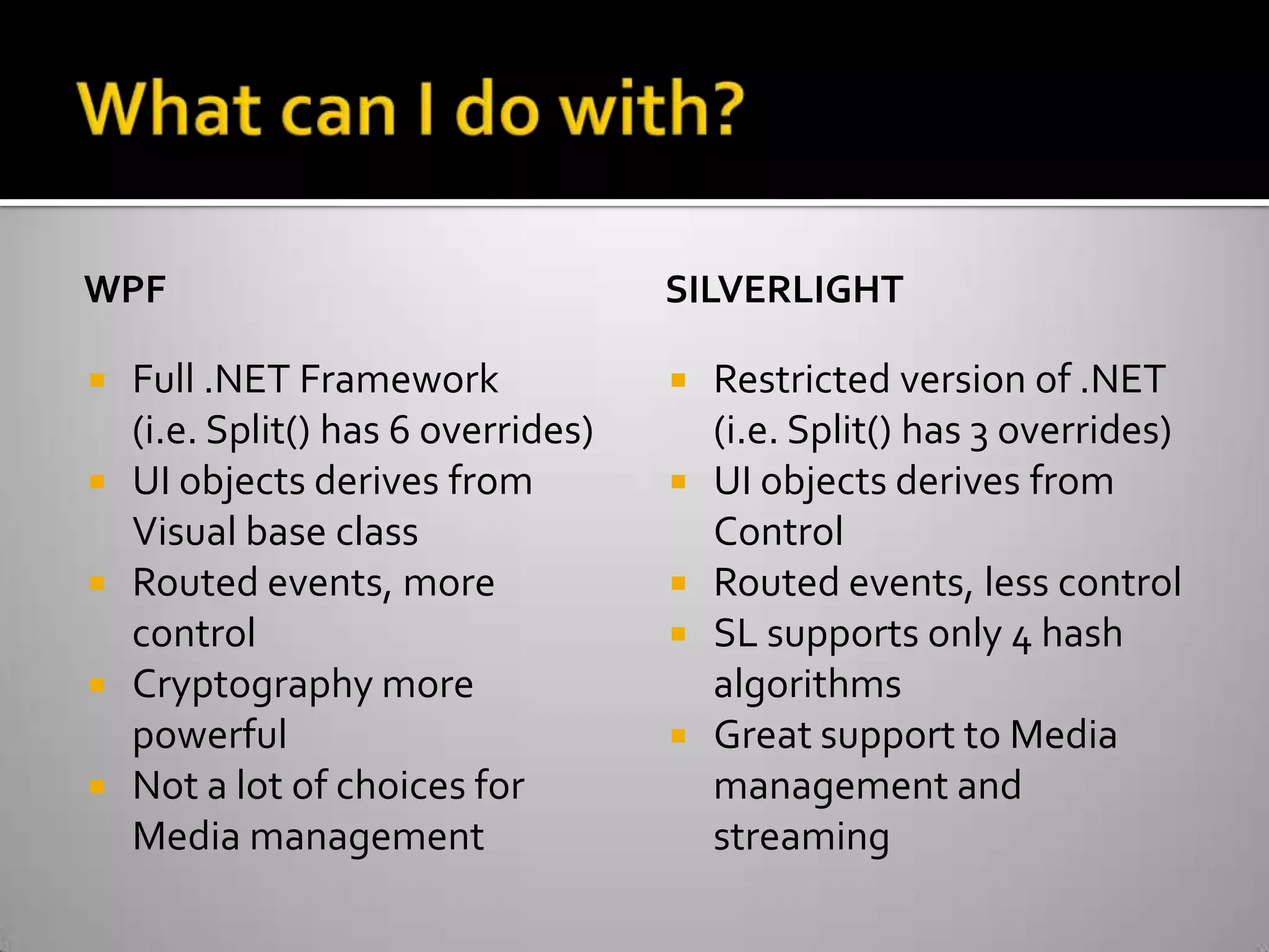 What can I do with?WPFFull .NET Framework(i.e. Split() has 6 overrides)UI objects derives from Visual base classRouted events, more controlCryptography more powerfulNot a lot of choices for Media managementSILVERLIGHTRestricted version of .NET(i.e. Split() has 3 overrides)UI objects derives from ControlRouted events, less controlSL supports only 4 hash algorithmsGreat support to Media management and streaming