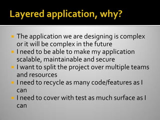 Layered application, why?The application we are designing is complex or it will be complex in the futureI need to be able to make my application scalable, maintainable and secureI want to split the project over multiple teams and resourcesI need to recycle as many code/features as I canI need to cover with test as much surface as I can
