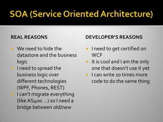 SOA (Service Oriented Architecture)Real reasonsWe need to hide the datastore and the business logicI need to spread the business logic over different technologies (WPF, Phones, REST)I can’t migrate everything (like AS400 …) so I need a bridge between old/newDeveloper’s reasonsI need to get certified on WCFIt is cool and I am the only one that doesn’t use it yetI can write 10 times more code to do the same thing