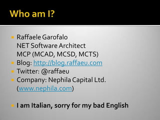 Who am I?Raffaele GarofaloNET Software ArchitectMCP (MCAD, MCSD, MCTS)Blog: http://blog.raffaeu.comTwitter: @raffaeuCompany: Nephila Capital Ltd. (www.nephila.com) I am Italian, sorry for my bad English