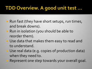 TDD Overview. A good unit test …Run fast (they have short setups, run times, and break downs).Run in isolation (you should be able to reorder them).Use data that makes them easy to read and to understand.Use real data (e.g. copies of production data) when they need to.Represent one step towards your overall goal.