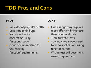 TDD Pros and ConsPROSIndicator of project’s healthLess time to fix bugsYou should write application using functional codeGood documentation for you code by function/requirementsCONSOne change may requires more effort on fixing tests than fixing real codeTime to write testsYou may not always need to write applications using functional codeWrong test will document wrong requirement