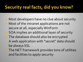 Security real facts, did you know?Most developers have no clue about securityMost of the intranet applications are not secure at all, especially WinFormSOA implies an additional layer of securityThe database should also be encryptedA web application with “secret” data should be always SSLThe NET framework provides tons of utilities and facilities to apply security