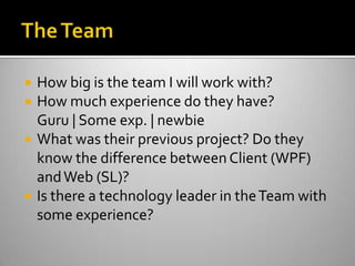The TeamHow big is the team I will work with?How much experience do they have?Guru | Some exp. | newbieWhat was their previous project? Do they know the difference between Client (WPF) and Web (SL)?Is there a technology leader in the Team with some experience? 
