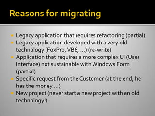 Reasons for migratingLegacy application that requires refactoring (partial)Legacy application developed with a very old technology (FoxPro, VB6, …) (re-write)Application that requires a more complex UI (User Interface) not sustainable with Windows Form (partial)Specific request from the Customer (at the end, he has the money …)New project (never start a new project with an old technology!)