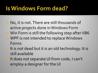 Is Windows Form dead?No, it is not. There are still thousands of active projects done in Windows FormWin Form is still the following step after VB6 WPF is not intended to replace Windows FormsIt is not dead but it is an old technology. It is still available It does not separate UI from code, I can’t employ a designer for the UI 