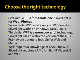 Choose the right technologyFirst rule: WPF is for Standalone, Silverlight is for Web, PhonesSecond rule: WPF works only on Windows OS, Silverlight works on Windows, MAC, LinuxThird rule: WPF is a more powerful technology, Silverlight uses a restricted version of the NET Framework but more feasible for Web and MediaWPF requires a knowledge of XAML for WPF, Silverlight requires XAML for SL, HTML and JS and WCF