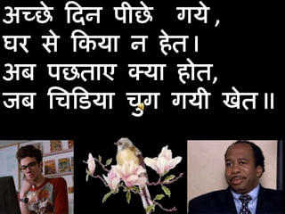 अच्छे दिन पीछे  गये , घर से किया न हेत I अब पछताए क्या होत,  जब चिडिया चुग गयी खेत II  