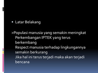 Latar Belakang>Populasi manusia yang semakin meningkatPerkembangan IPTEK yang terus berkembangRespect manusia terhadap lingkungannya semakin berkurangJika hal ini terus terjadi maka akan terjadi bencana