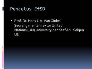 Pencetus EfSDProf. Dr. Hans J. A. Van GinkelSeorang mantan rektor United Nations (UN) University dan Staf Ahli Sekjen UN
